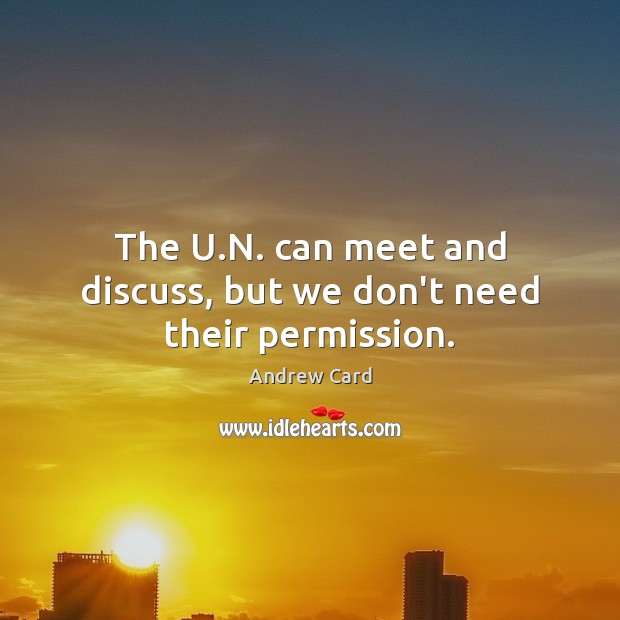 The U.N. can meet and discuss, but we don’t need their permission. Andrew Card Picture Quote