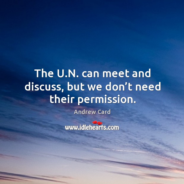 The u.n. Can meet and discuss, but we don’t need their permission. Andrew Card Picture Quote