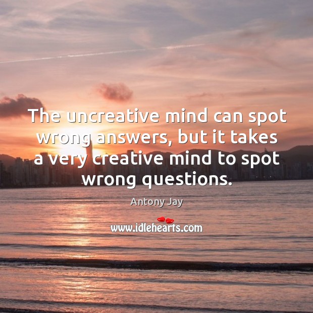 The uncreative mind can spot wrong answers, but it takes a very creative mind to spot wrong questions. Antony Jay Picture Quote
