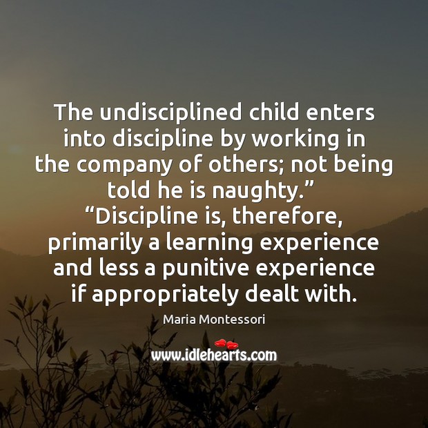 The undisciplined child enters into discipline by working in the company of Maria Montessori Picture Quote