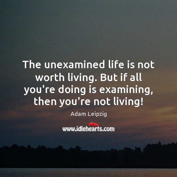 The unexamined life is not worth living. But if all you’re doing Adam Leipzig Picture Quote