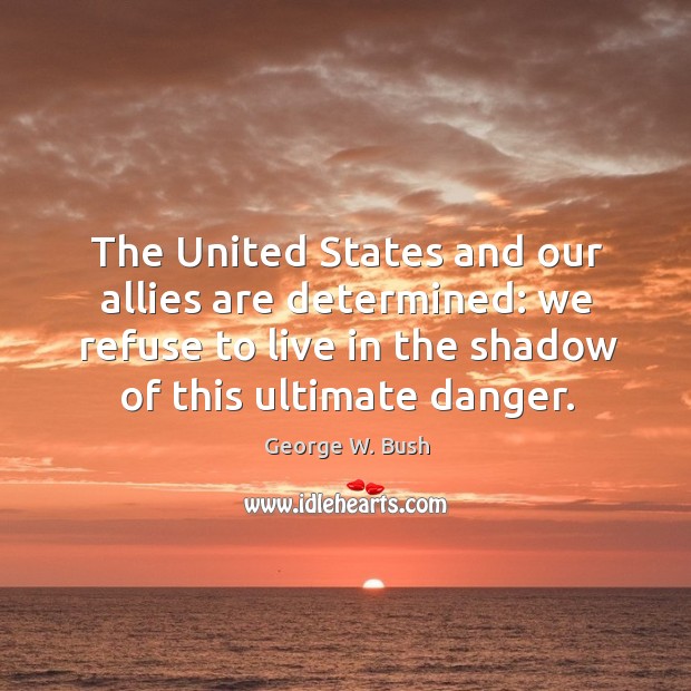 The united states and our allies are determined: we refuse to live in the shadow of this ultimate danger. George W. Bush Picture Quote