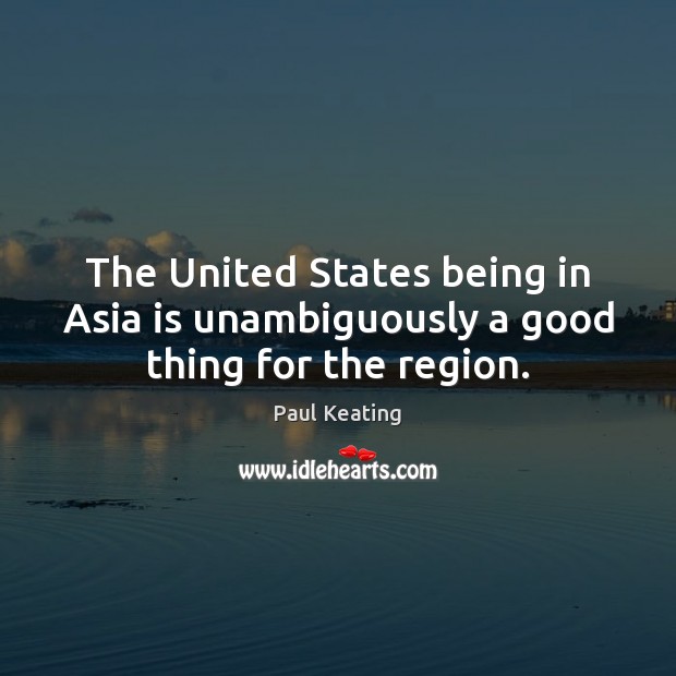 The United States being in Asia is unambiguously a good thing for the region. Paul Keating Picture Quote