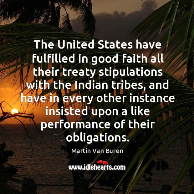The united states have fulfilled in good faith all their treaty stipulations with the indian tribes, and have in every other instance insisted upon a like performance of their obligations. Martin Van Buren Picture Quote