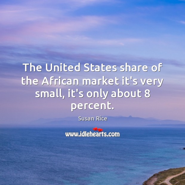 The United States share of the African market it’s very small, it’s only about 8 percent. Susan Rice Picture Quote