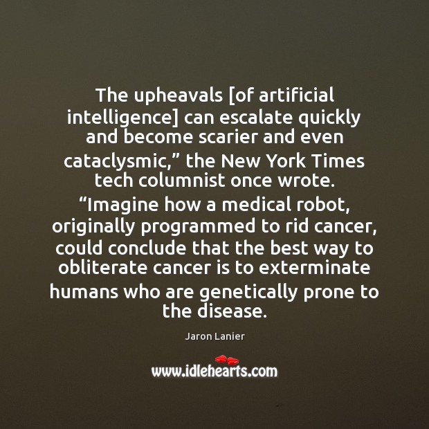 The upheavals [of artificial intelligence] can escalate quickly and become scarier and Jaron Lanier Picture Quote