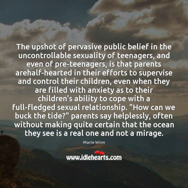 The upshot of pervasive public belief in the uncontrollable sexuality of teenagers, Marie Winn Picture Quote