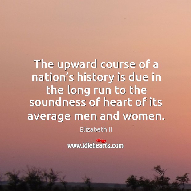The upward course of a nation’s history is due in the long run to the soundness of heart of its average men and women. Elizabeth II Picture Quote