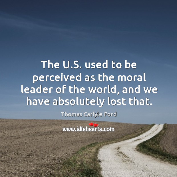 The u.s. Used to be perceived as the moral leader of the world, and we have absolutely lost that. Thomas Carlyle Ford Picture Quote