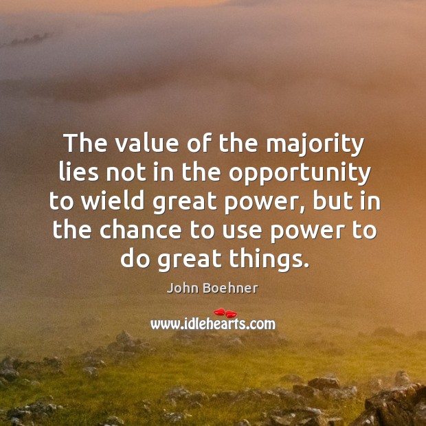 The value of the majority lies not in the opportunity to wield great power, but in the chance to use power to do great things. John Boehner Picture Quote