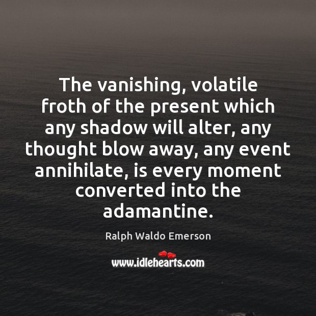 The vanishing, volatile froth of the present which any shadow will alter, 