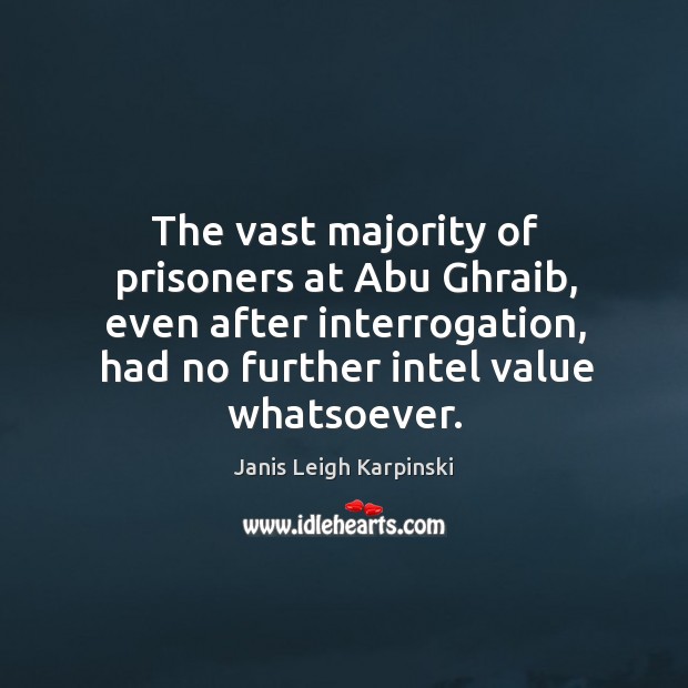 The vast majority of prisoners at abu ghraib, even after interrogation, had no further intel value whatsoever. Janis Leigh Karpinski Picture Quote