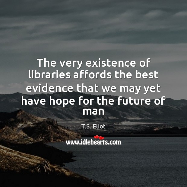 The very existence of libraries affords the best evidence that we may T.S. Eliot Picture Quote