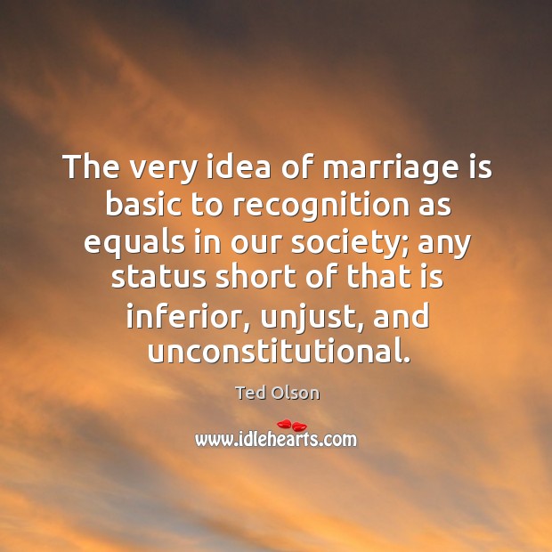 The very idea of marriage is basic to recognition as equals in our society Ted Olson Picture Quote