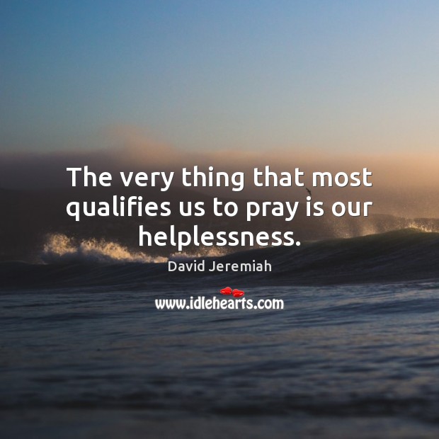 The very thing that most qualifies us to pray is our helplessness. David Jeremiah Picture Quote