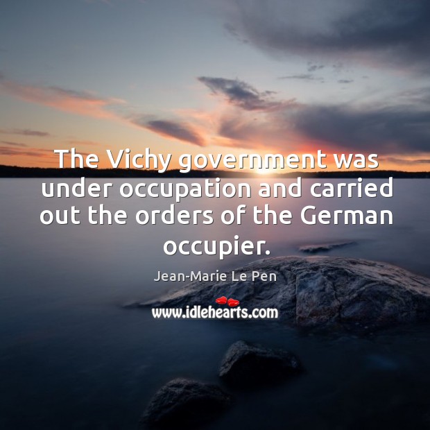 The vichy government was under occupation and carried out the orders of the german occupier. Jean-Marie Le Pen Picture Quote
