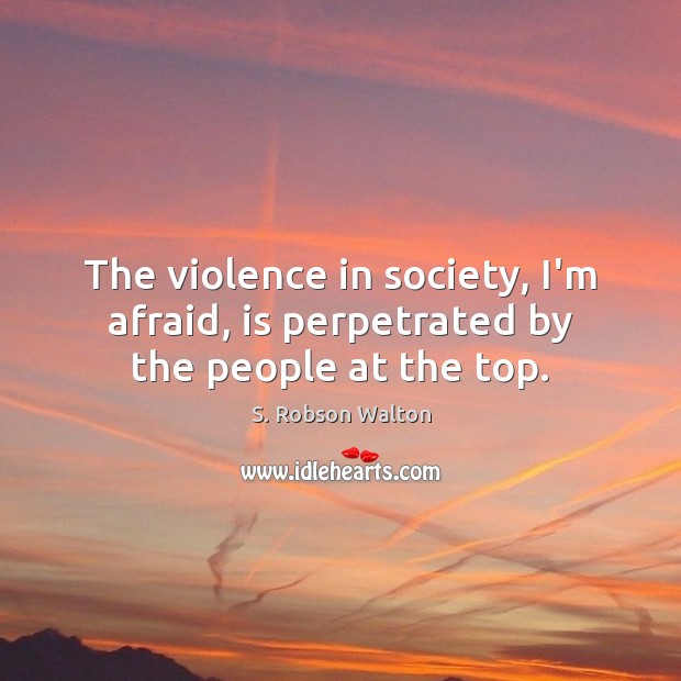 The violence in society, I’m afraid, is perpetrated by the people at the top. S. Robson Walton Picture Quote