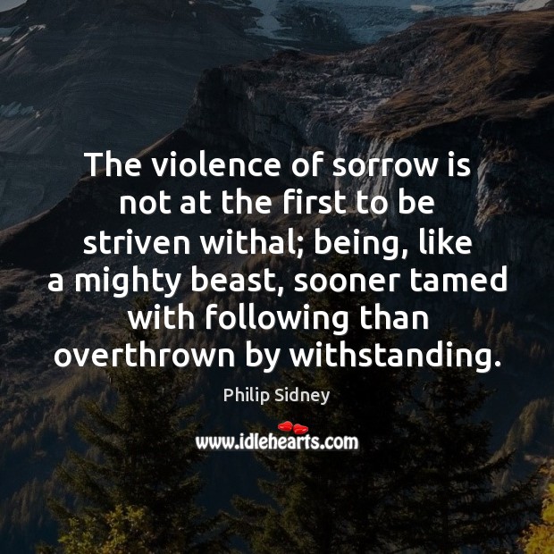 The violence of sorrow is not at the first to be striven Philip Sidney Picture Quote