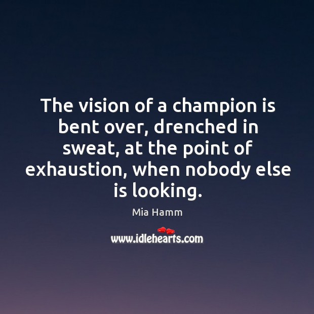 The vision of a champion is bent over, drenched in sweat, at the point of exhaustion, when nobody else is looking. Mia Hamm Picture Quote