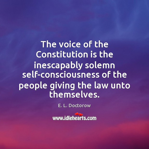 The voice of the Constitution is the inescapably solemn self-consciousness of the E. L. Doctorow Picture Quote