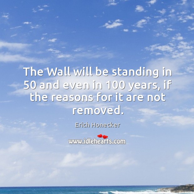The wall will be standing in 50 and even in 100 years, if the reasons for it are not removed. Erich Honecker Picture Quote