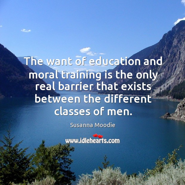 The want of education and moral training is the only real barrier that exists between the different classes of men. Susanna Moodie Picture Quote