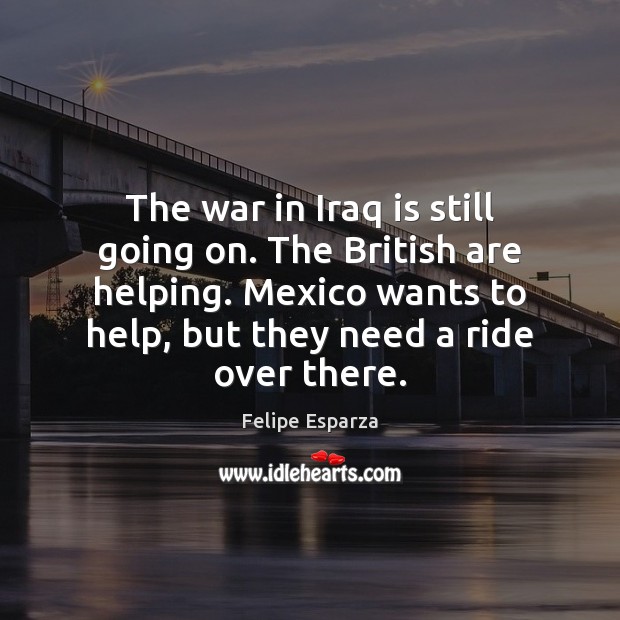 The war in Iraq is still going on. The British are helping. Felipe Esparza Picture Quote