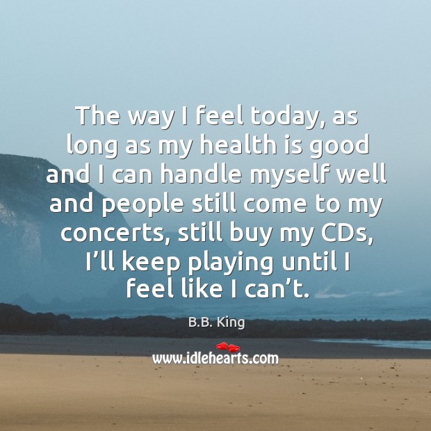 The way I feel today, as long as my health is good and I can handle myself well and people still come to my concerts B.B. King Picture Quote