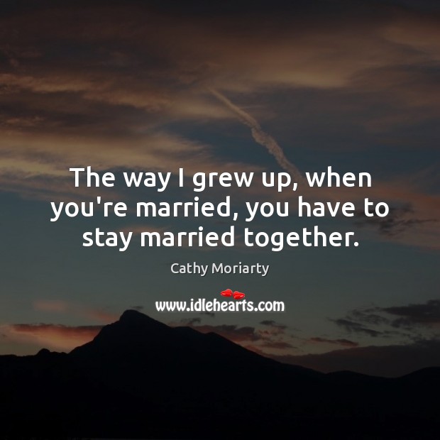 The way I grew up, when you’re married, you have to stay married together. Cathy Moriarty Picture Quote