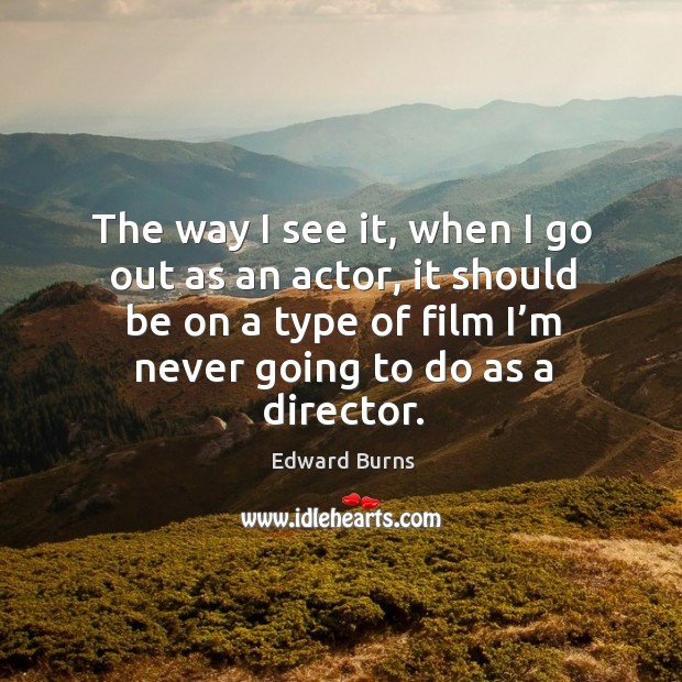 The way I see it, when I go out as an actor, it should be on a type of film I’m never going to do as a director. Edward Burns Picture Quote