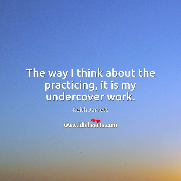 The way I think about the practicing, it is my undercover work. Keith Jarrett Picture Quote