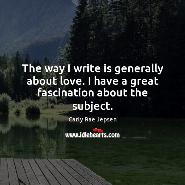 The way I write is generally about love. I have a great fascination about the subject. Carly Rae Jepsen Picture Quote