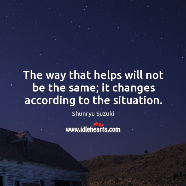 The way that helps will not be the same; it changes according to the situation. Shunryu Suzuki Picture Quote