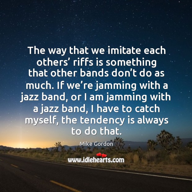 The way that we imitate each others’ riffs is something that other bands don’t do as much. Mike Gordon Picture Quote