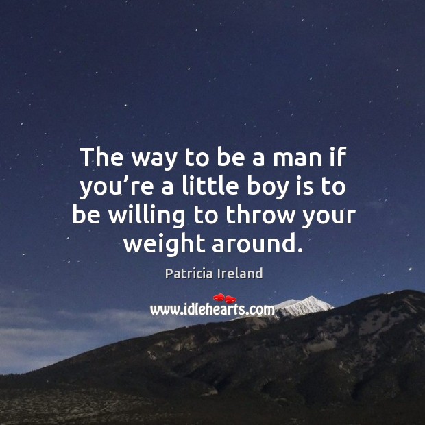 The way to be a man if you’re a little boy is to be willing to throw your weight around. Patricia Ireland Picture Quote