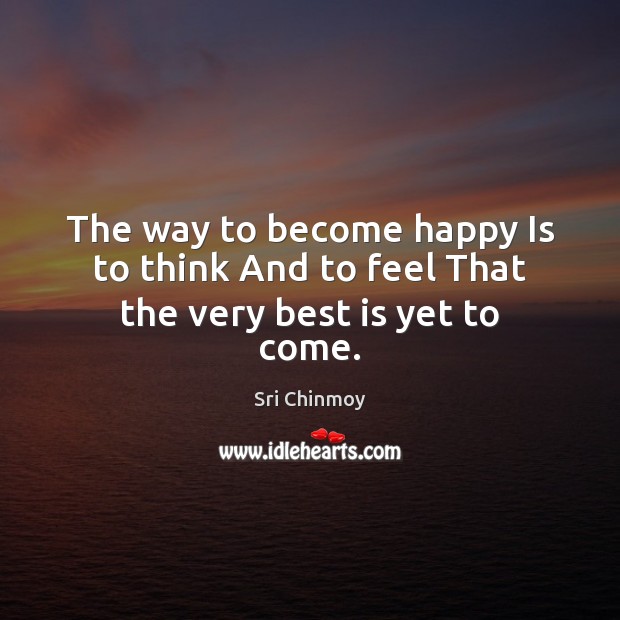 The way to become happy Is to think And to feel That the very best is yet to come. Sri Chinmoy Picture Quote