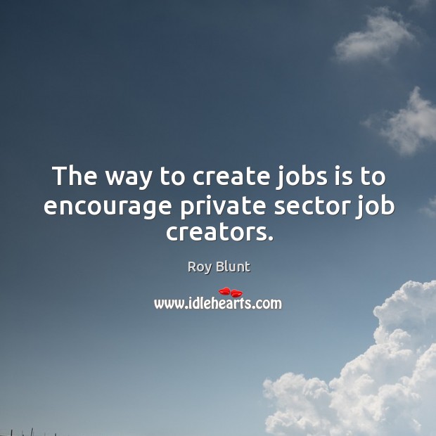 The way to create jobs is to encourage private sector job creators. Roy Blunt Picture Quote