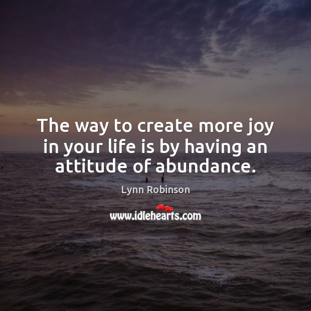 The way to create more joy in your life is by having an attitude of abundance. Lynn Robinson Picture Quote