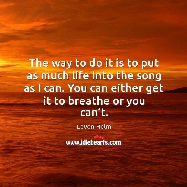 The way to do it is to put as much life into the song as I can. You can either get it to breathe or you can’t. Levon Helm Picture Quote