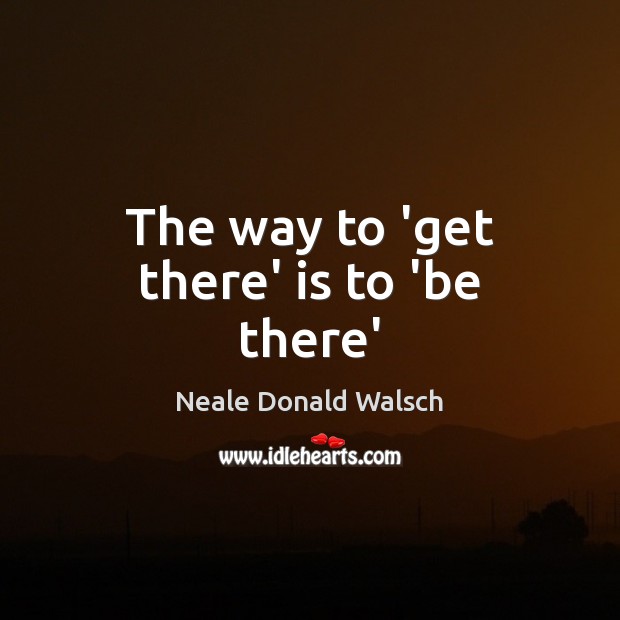 The way to ‘get there’ is to ‘be there’ Neale Donald Walsch Picture Quote