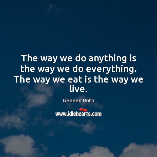 The way we do anything is the way we do everything. The way we eat is the way we live. Geneen Roth Picture Quote