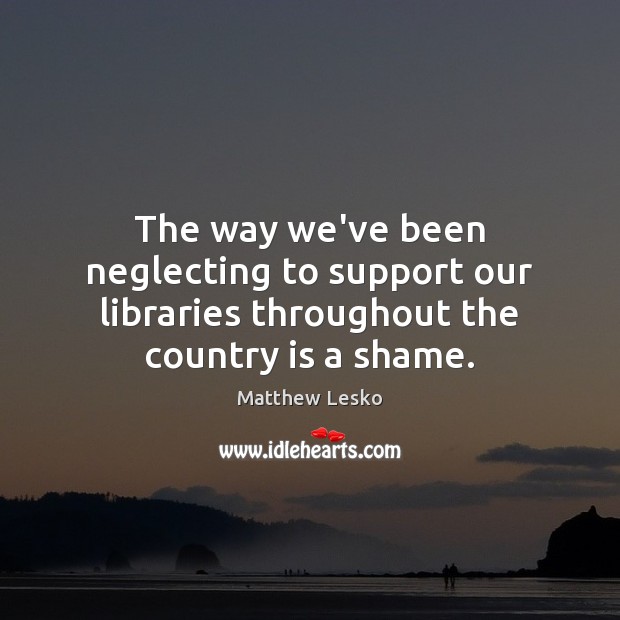 The way we’ve been neglecting to support our libraries throughout the country is a shame. Matthew Lesko Picture Quote