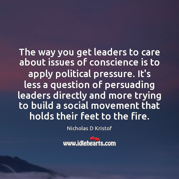 The way you get leaders to care about issues of conscience is Nicholas D Kristof Picture Quote