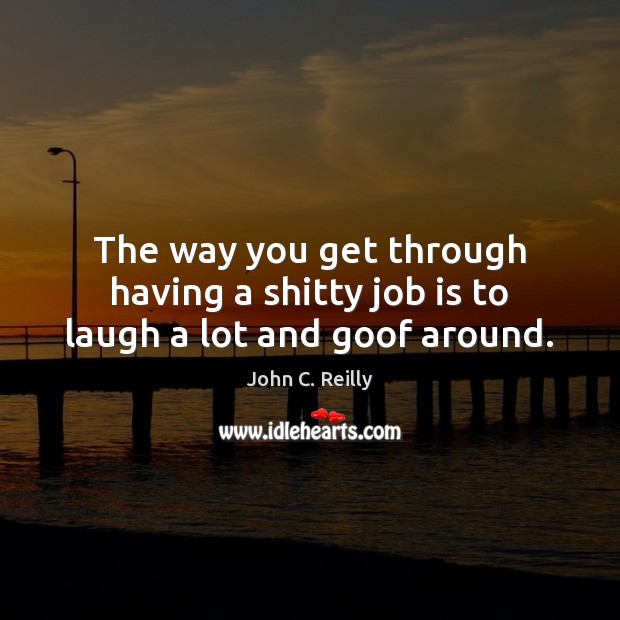 The way you get through having a shitty job is to laugh a lot and goof around. John C. Reilly Picture Quote