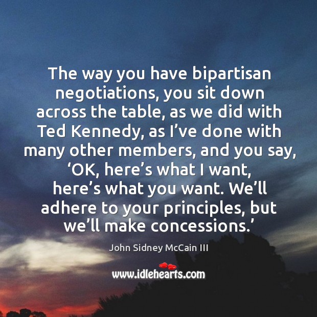 The way you have bipartisan negotiations, you sit down across the table, as we did with ted kennedy John Sidney McCain III Picture Quote