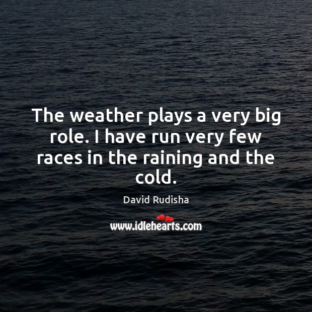 The weather plays a very big role. I have run very few races in the raining and the cold. 