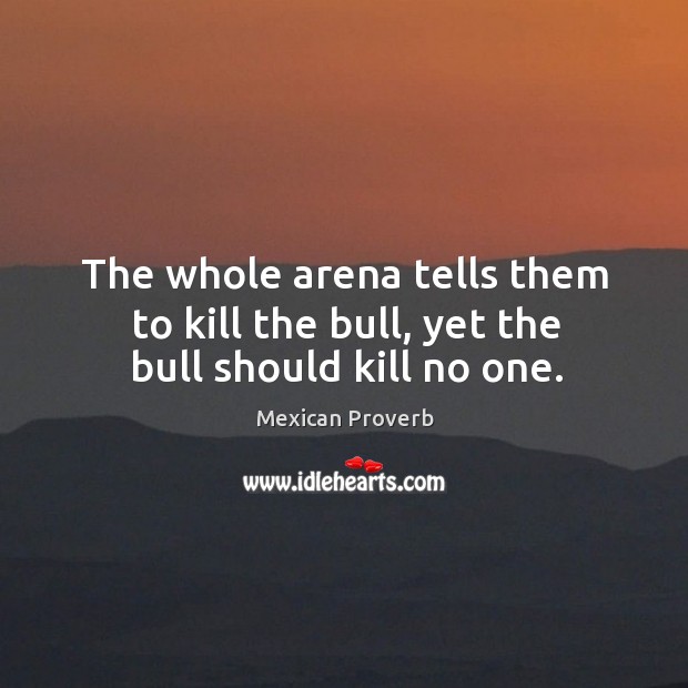 The whole arena tells them to kill the bull, yet the bull should kill no one. Mexican Proverbs Image