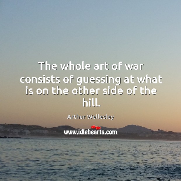 The whole art of war consists of guessing at what is on the other side of the hill. Arthur Wellesley Picture Quote