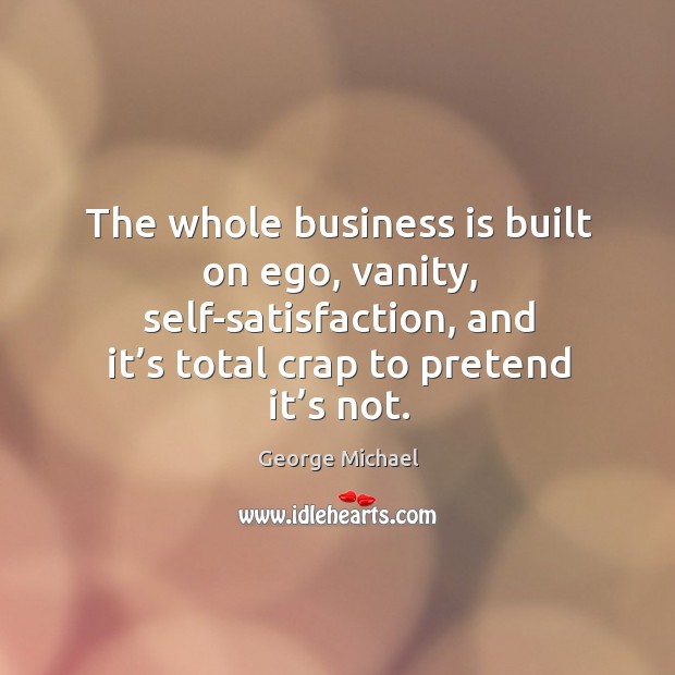 The whole business is built on ego, vanity, self-satisfaction, and it’s total crap to pretend it’s not. Image