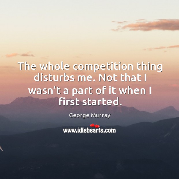 The whole competition thing disturbs me. Not that I wasn’t a part of it when I first started. George Murray Picture Quote